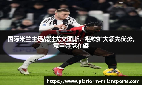国际米兰主场战胜尤文图斯,继续扩大领先优势,意甲夺冠在望