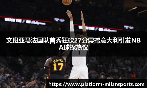 文班亚马法国队首秀狂砍27分震撼意大利引发NBA球探热议